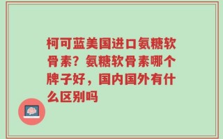 柯可蓝美国进口氨糖软骨素？氨糖软骨素哪个牌子好，国内国外有什么区别吗