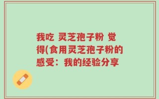 我吃 灵芝孢子粉 觉得(食用灵芝孢子粉的感受：我的经验分享