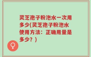 灵芝孢子粉泡水一次用多少(灵芝孢子粉泡水使用方法：正确用量是多少？)