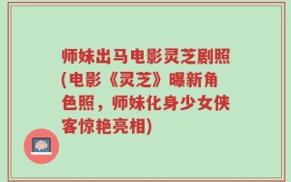 师妹出马电影灵芝剧照(电影《灵芝》曝新角色照，师妹化身少女侠客惊艳亮相)