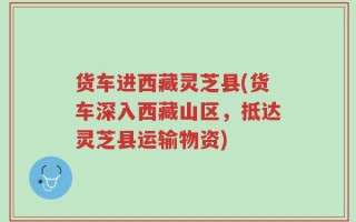 货车进西藏灵芝县(货车深入西藏山区，抵达灵芝县运输物资)