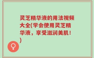 灵芝精华液的用法视频大全(学会使用灵芝精华液，享受滋润美肌！)