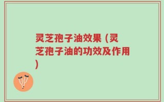 灵芝孢子油效果 (灵芝孢子油的功效及作用)