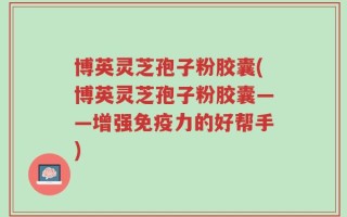 博英灵芝孢子粉胶囊(博英灵芝孢子粉胶囊——增强免疫力的好帮手)