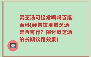灵芝汤可经常喝吗百度百科(经常饮用灵芝汤是否可行？探讨灵芝汤的长期饮用效果)