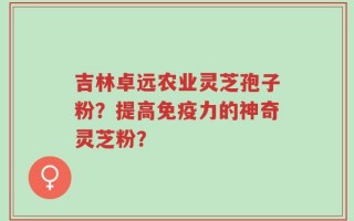 吉林卓远农业灵芝孢子粉？提高免疫力的神奇灵芝粉？