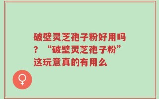 破壁灵芝孢子粉好用吗？“破壁灵芝孢子粉”这玩意真的有用么