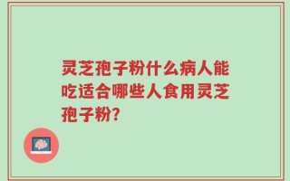灵芝孢子粉什么病人能吃适合哪些人食用灵芝孢子粉？