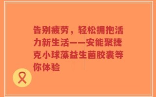 告别疲劳，轻松拥抱活力新生活——安能聚捷克小球藻益生菌胶囊等你体验