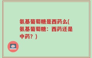 氨基葡萄糖是西药么(氨基葡萄糖：西药还是中药？)
