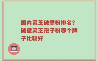 国内灵芝破壁粉排名？破壁灵芝孢子粉哪个牌子比较好