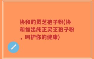 协和的灵芝孢子粉(协和推出纯正灵芝孢子粉，呵护你的健康)