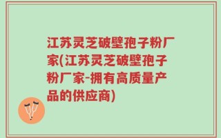 江苏灵芝破壁孢子粉厂家(江苏灵芝破壁孢子粉厂家-拥有高质量产品的供应商)