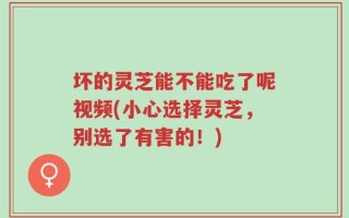 坏的灵芝能不能吃了呢视频(小心选择灵芝，别选了有害的！)