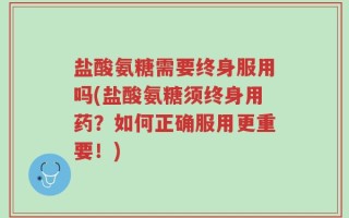 盐酸氨糖需要终身服用吗(盐酸氨糖须终身用药？如何正确服用更重要！)