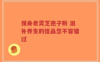保身老灵芝孢子粉 滋补养生的佳品您不容错过