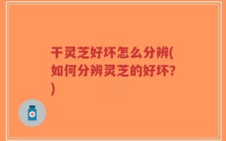 干灵芝好坏怎么分辨(如何分辨灵芝的好坏？)