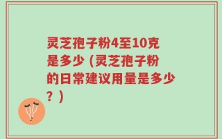 灵芝孢子粉4至10克是多少 (灵芝孢子粉的日常建议用量是多少？)