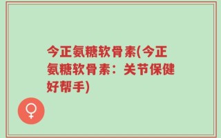 今正氨糖软骨素(今正氨糖软骨素：关节保健好帮手)