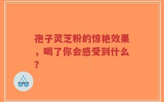 孢子灵芝粉的惊艳效果，喝了你会感受到什么？