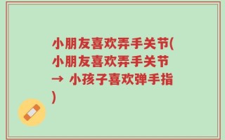 小朋友喜欢弄手关节(小朋友喜欢弄手关节 → 小孩子喜欢弹手指)