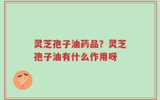 灵芝孢子油药品？灵芝孢子油有什么作用呀