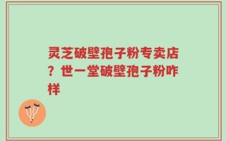 灵芝破壁孢子粉专卖店？世一堂破壁孢子粉咋样
