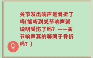 关节发出响声是骨折了吗(能听到关节响声就说明受伤了吗？——关节响声真的等同于骨折吗？)
