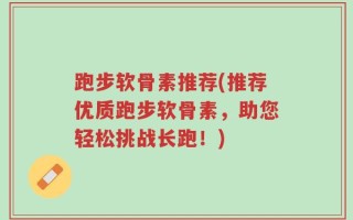 跑步软骨素推荐(推荐优质跑步软骨素，助您轻松挑战长跑！)