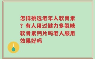 怎样挑选老年人软骨素？有人用过健力多氨糖软骨素钙片吗老人服用效果好吗