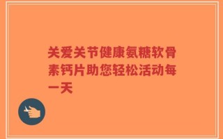 关爱关节健康氨糖软骨素钙片助您轻松活动每一天