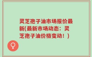 灵芝孢子油市场报价最新(最新市场动态：灵芝孢子油价格变动！)