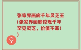 张家界画廊千年灵芝王(张家界画廊惊现千年罕见灵芝，价值不菲！)
