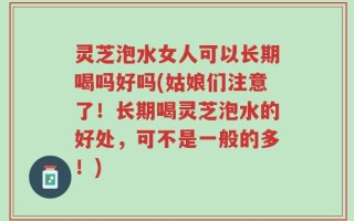 灵芝泡水女人可以长期喝吗好吗(姑娘们注意了！长期喝灵芝泡水的好处，可不是一般的多！)