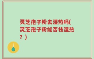 灵芝孢子粉去湿热吗(灵芝孢子粉能否祛湿热？)