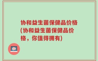 协和益生菌保健品价格(协和益生菌保健品价格，你值得拥有)