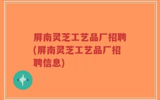 屏南灵芝工艺品厂招聘(屏南灵芝工艺品厂招聘信息)
