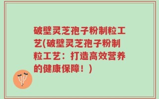破壁灵芝孢子粉制粒工艺(破壁灵芝孢子粉制粒工艺：打造高效营养的健康保障！)