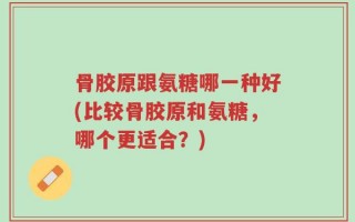 骨胶原跟氨糖哪一种好(比较骨胶原和氨糖，哪个更适合？)
