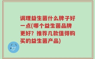 调理益生菌什么牌子好一点(哪个益生菌品牌更好？推荐几款值得购买的益生菌产品)