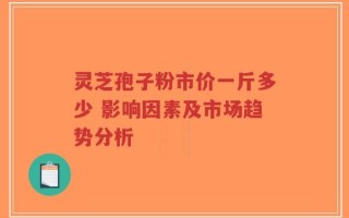 灵芝孢子粉市价一斤多少 影响因素及市场趋势分析