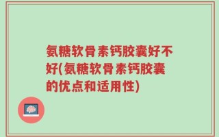 氨糖软骨素钙胶囊好不好(氨糖软骨素钙胶囊的优点和适用性)