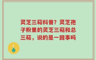 灵芝三萜科普？灵芝孢子粉里的灵芝三萜和总三萜，说的是一回事吗