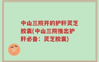 中山三院开的护肝灵芝胶囊(中山三院推出护肝必备：灵芝胶囊)