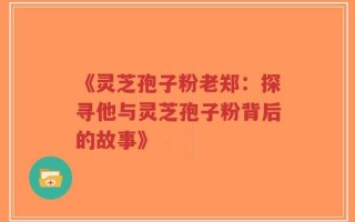 《灵芝孢子粉老郑：探寻他与灵芝孢子粉背后的故事》