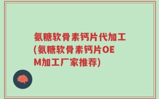 氨糖软骨素钙片代加工(氨糖软骨素钙片OEM加工厂家推荐)
