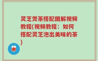 灵芝煲茶搭配图解视频教程(视频教程：如何搭配灵芝泡出美味的茶)