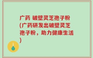 广药 破壁灵芝孢子粉(广药研发出破壁灵芝孢子粉，助力健康生活)