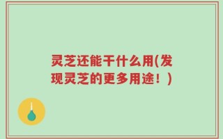 灵芝还能干什么用(发现灵芝的更多用途！)