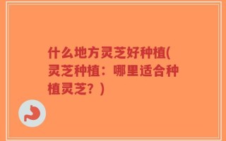 什么地方灵芝好种植(灵芝种植：哪里适合种植灵芝？)
